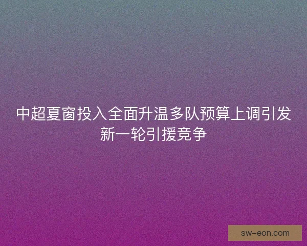 中超夏窗投入全面升温多队预算上调引发新一轮引援竞争