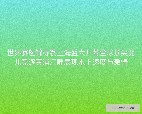 世界赛艇锦标赛上海盛大开幕全球顶尖健儿竞逐黄浦江畔展现水上速度与激情